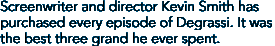 Screenwriter and director Kevin Smith 
has purchased every episode of Degrassi. It was the best three grand he ever 
spent.